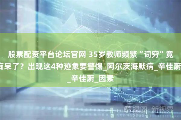 股票配资平台论坛官网 35岁教师频繁“词穷”竟然是痴呆了？出现这4种迹象要警惕_阿尔茨海默病_辛佳蔚_因素