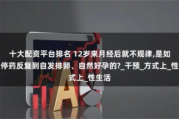 十大配资平台排名 12岁来月经后就不规律,是如何从停药反复到自发排卵、自然好孕的?_干预_方式上_性生活