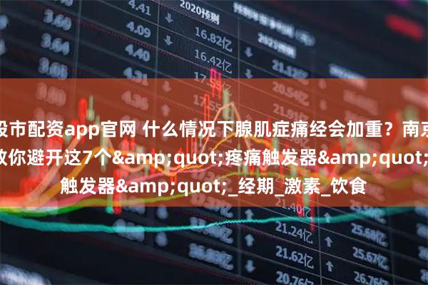 股市配资app官网 什么情况下腺肌症痛经会加重？南京长江子宫研究苑教你避开这7个"疼痛触发器"_经期_激素_饮食