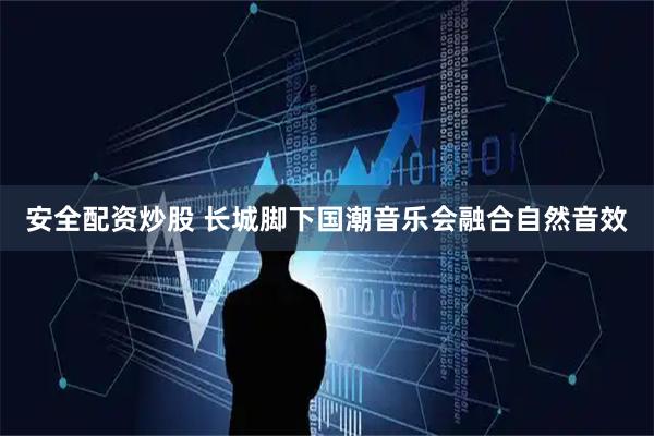 安全配资炒股 长城脚下国潮音乐会融合自然音效
