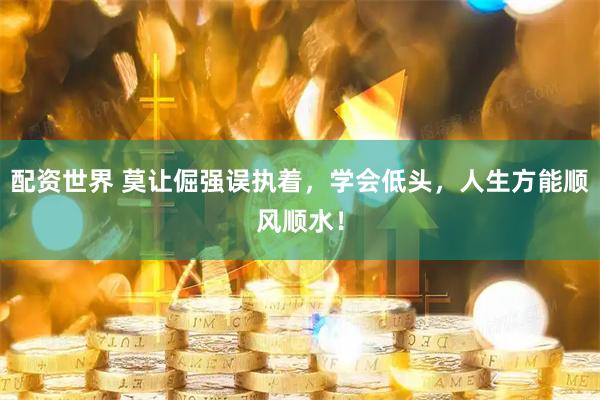 配资世界 莫让倔强误执着，学会低头，人生方能顺风顺水！