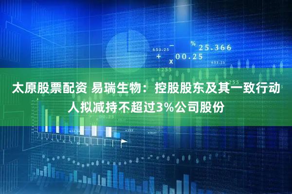 太原股票配资 易瑞生物：控股股东及其一致行动人拟减持不超过3%公司股份