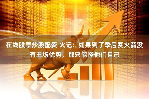 在线股票炒股配资 火记：如果到了季后赛火箭没有主场优势，那只能怪他们自己