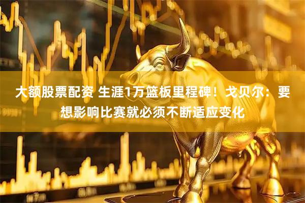 大额股票配资 生涯1万篮板里程碑！戈贝尔：要想影响比赛就必须不断适应变化